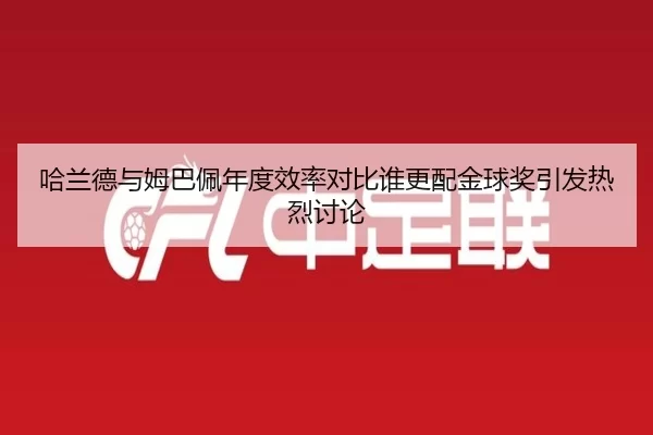 哈兰德与姆巴佩年度效率对比谁更配金球奖引发热烈讨论
